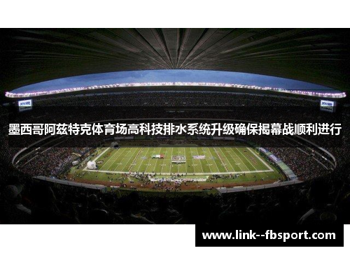 墨西哥阿兹特克体育场高科技排水系统升级确保揭幕战顺利进行