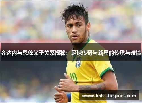 齐达内与恩佐父子关系揭秘：足球传奇与新星的传承与碰撞