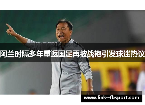 阿兰时隔多年重返国足再披战袍引发球迷热议 阿兰时隔多年重返国足再披战袍引发球迷热议